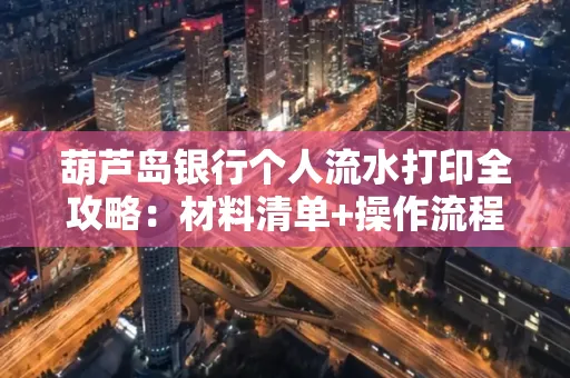葫芦岛银行个人流水打印全攻略:材料清单+操作流程+避坑指南