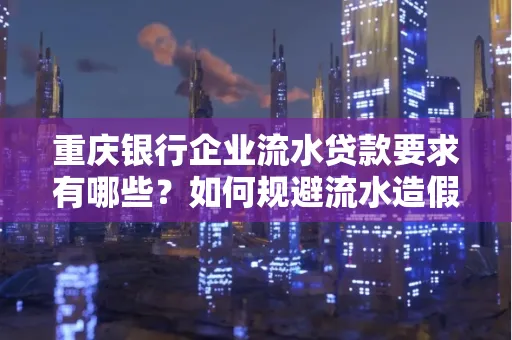 重庆银行企业流水贷款要求有哪些？如何规避流水造假风险？