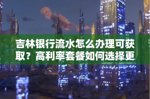 吉林银行流水怎么办理可获取?高利率套餐如何选择更划算?