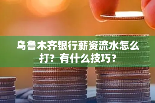 乌鲁木齐银行薪资流水怎么打?有什么技巧?