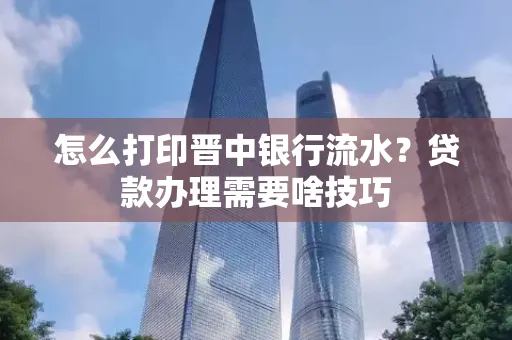 怎么打印晋中银行流水?贷款办理需要啥技巧